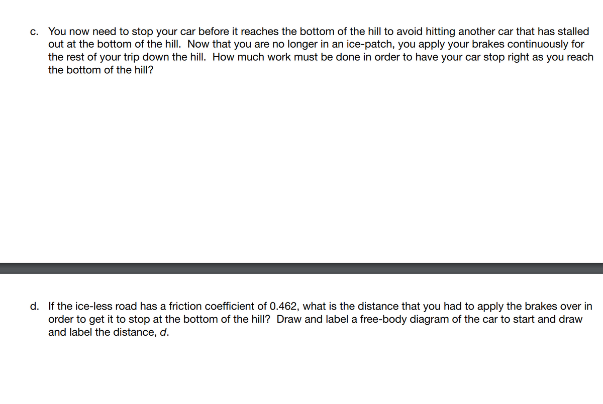 c. You now need to stop your car before it reaches the bottom of the hill to avoid hitting another car that has stalled
out at the bottom of the hill. Now that you are no longer in an ice-patch, you apply your brakes continuously for
the rest of your trip down the hill. How much work must be done in order to have your car stop right as you reach
the bottom of the hill?
d. If the ice-less road has a friction coefficient of 0.462, what is the distance that you had to apply the brakes over in
order to get it to stop at the bottom of the hill? Draw and label a free-body diagram of the car to start and draw
and label the distance, d.
