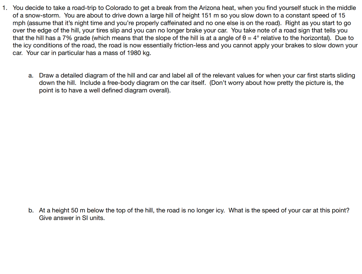 1. You decide to take a road-trip to Colorado to get a break from the Arizona heat, when you find yourself stuck in the middle
of a snow-storm. You are about to drive down a large hill of height 151 m so you slow down to a constant speed of 15
mph (assume that it's night time and you're properly caffeinated and no one else is on the road). Right as you start to go
over the edge of the hill, your tires slip and you can no longer brake your car. You take note of a road sign that tells you
that the hill has a 7% grade (which means that the slope of the hill is at a angle of 0 = 4° relative to the horizontal). Due to
the icy conditions of the road, the road is now essentially friction-less and you cannot apply your brakes to slow down your
car. Your car in particular has a mass of 1980 kg.
a. Draw a detailed diagram of the hill and car and label all of the relevant values for when your car first starts sliding
down the hill. Include a free-body diagram on the car itself. (Don't worry about how pretty the picture is, the
point is to have a well defined diagram overall).
b. At a height 50 m below the top of the hill, the road is no longer icy. What is the speed of your car at this point?
Give answer in SI units.
