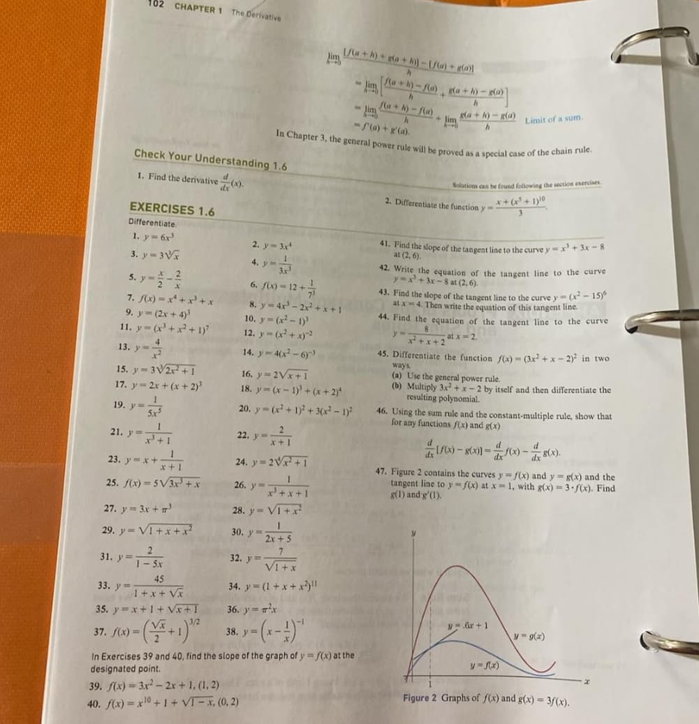 102 CHAPTER 1 The Derivative
Check Your Understanding 1.6
1. Find the derivative
dx (x).
EXERCISES 1.6
Differentiate.
1. y = 6x³
3. y=3√x
5.ya_2
7. f(x)=x+x³+x
9. y = (2x+4)³
11. y=(x³ + x² +1)
13. y=-=
15. y=3√2x²+1
17. y = 2x + (x + 2)³
19. y = 1
= 5x5
1
21. y ³+1
1
23. y=x+x+1
25. f(x)=5√3x³ + x
27. y= 3x + 7³
29. y= V1+x+x²
2
1-5x
31. y T
45
1 + x + √x
35. y=x+1+√x+1
37. f(x) =
33. y=-
22. y =
24. y = 2√x+1
1
x³ + x + 1
V1+x²
1
2x+5
7
VI+x
34. y=(1+x+x²)
26. y
28. y=
30, y =
32. y=-
2. y = 3x4
4. y=_1_
3.x²
6. f(x) = 12 + 7/3
8. y = 4x³ - 2x²+x+1
10. y=(x²-1)³
12. y = (x² + x)-2
14. y - 4(x²-6)-3
16. y = 2√x+1
18. y (x-1)³ + (x+2)*
20. y(x²+ 1)² + 3(x² - 1)²
im
36. y = ²x
8. y = (x - 1) ¹
y=
39. f(x)=3x² - 2x + 1, (1, 2)
40. f(x) = x10 + I + VI − x, (0, 2)
1/(a+h)+ g(a+h)]-[f(a)+ g(a)
h
[f(a+h)-f(a) g(a+h)-g(a)
h
h
f(a+h)-f(a)
h
-f(a)+g'(a).
In Chapter 3, the general power rule will be proved as a special case of the chain rule.
-lim
In Exercises 39 and 40, find the slope of the graph of y=f(x) at the
designated point.
-lim
g(a+h)-g(a)
h
+lim
Solutions can be found following the section exercises.
x + (x³ + 1) ¹0
2. Differentiate the function y
Limit of a sum.
41. Find the slope of the tangent line to the curve y = x³ + 3x - 8
at (2,6).
42. Write the equation of the tangent line to the curve
y=x+3x-8 at (2,6).
43. Find the slope of the tangent line to the curve y(x²-15)6
at x4. Then write the equation of this tangent line.
44. Find the equation of the
angent line to the curve
y" x²+x+2
at x = 2.
45. Differentiate the function f(x)-(3x²+x-2)² in two
ways.
(a) Use the general power rule.
(b) Multiply 3x²+x-2 by itself and then differentiate the
resulting polynomial.
46. Using the sum rule and the constant-multiple rule, show that
for any functions f(x) and g(x)
8 mua
vest
y6r+1
f(x)-8(x)=f(x)-8(x)
dx
47. Figure 2 contains the curves y = f(x) and y= g(x) and the
tangent line to y=f(x) at x = 1, with g(x)=3-f(x). Find
g(1) and g'(1).
y = f(x)
d
y = g(x)
Figure 2 Graphs of f(x) and g(x) = f(x).
x