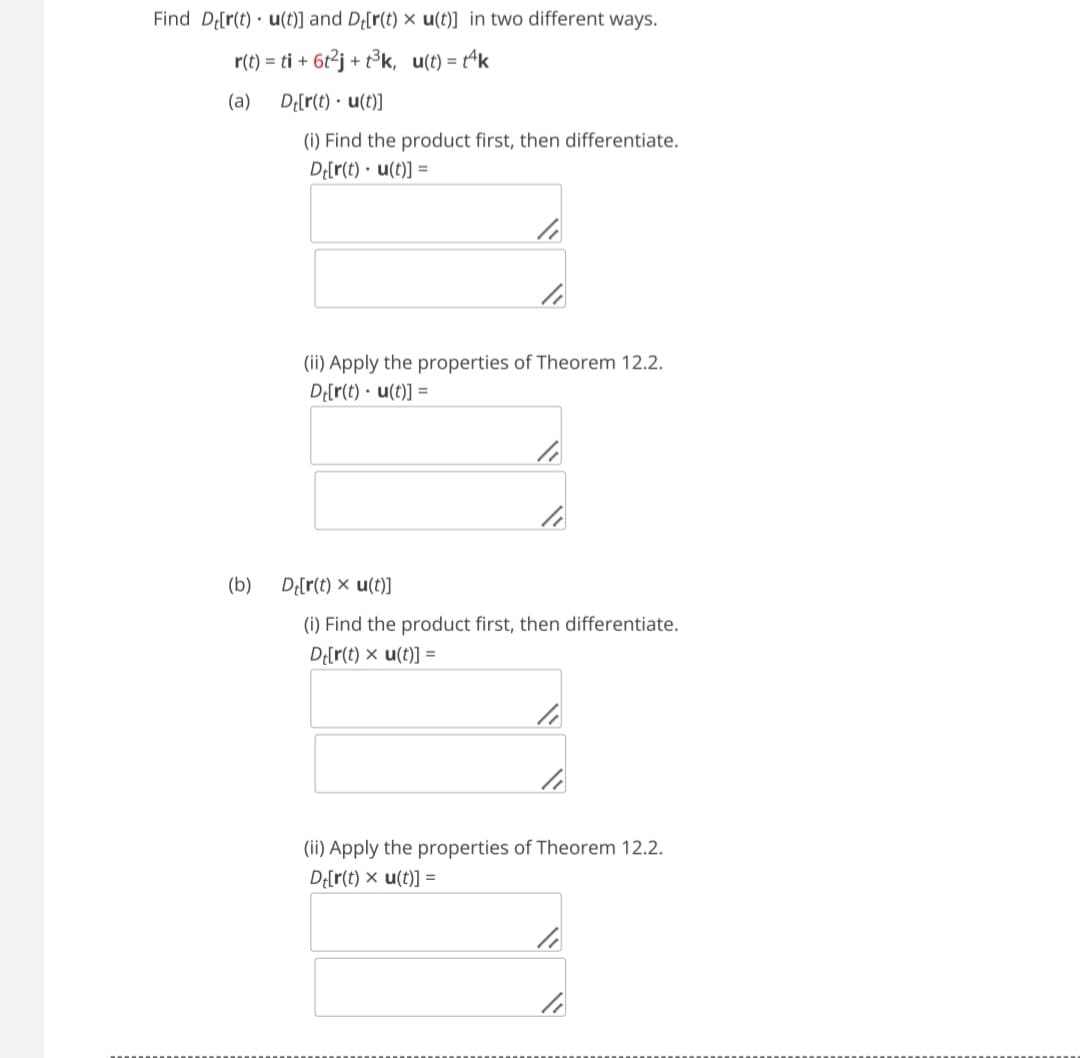 Find D[r(t) u(t)] and D[r(t) x u(t)] in two different ways.
r(t) = ti + 6t²j+t³k, u(t)= tk
(a)
De[r(t). u(t)]
(i) Find the product first, then differentiate.
Dt[r(t). u(t)] =
(b)
li
li
(ii) Apply the properties of Theorem 12.2.
Dt[r(t). u(t)] =
li
li
Dt[r(t) x u(t)]
(i) Find the product first, then differentiate.
Dt[r(t) x u(t)] =
li
li
(ii) Apply the properties of Theorem 12.2.
Dt[r(t) = u(t)] =
li
li
