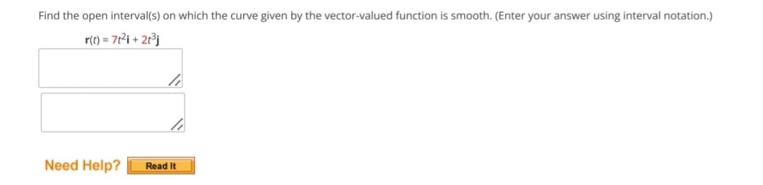 Find the open interval(s) on which the curve given by the vector-valued function is smooth. (Enter your answer using interval notation.)
r(t) = 7t² i + 2t³j
Need Help?
li
Read It