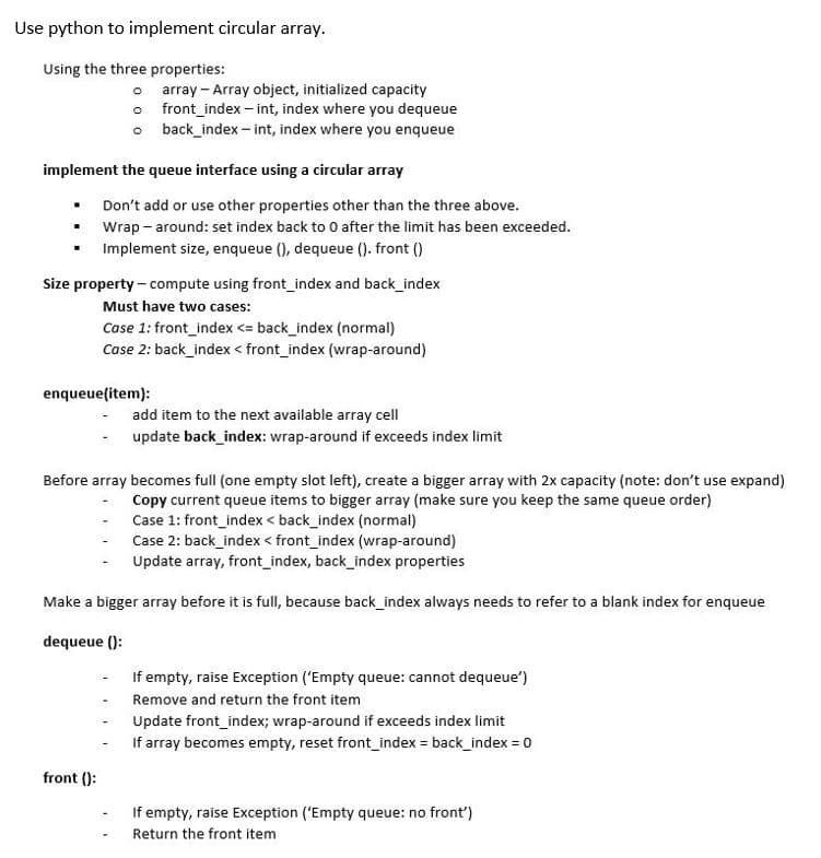 Use python to implement circular array.
Using the three properties:
o
implement the queue interface using a circular array
.
.
array Array object, initialized capacity
front_index-int, index where you dequeue
back_index-int, index where you enqueue
Don't add or use other properties other than the three above.
Wrap - around: set index back to 0 after the limit has been exceeded.
Implement size, enqueue (), dequeue (). front ()
Size property - compute using front_index and back_index
Must have two cases:
Case 1: front_index <= back_index (normal)
Case 2: back_index < front_index (wrap-around)
enqueue(item):
front ():
add item to the next available array cell
update back_index: wrap-around if exceeds index limit
Before array becomes full (one empty slot left), create a bigger array with 2x capacity (note: don't use expand)
Copy current queue items to bigger array (make sure you keep the same queue order)
Case 1: front_index < back_index (normal)
Case 2: back_index < front_index (wrap-around)
Update array, front_index, back_index properties
Make a bigger array before it is full, because back_index always needs to refer to a blank index for enqueue
dequeue ():
If empty, raise Exception ('Empty queue: cannot dequeue')
Remove and return the front item
Update front_index; wrap-around if exceeds index limit
If array becomes empty, reset front_index = back_index = 0
If empty, raise Exception ('Empty queue: no front')
Return the front item