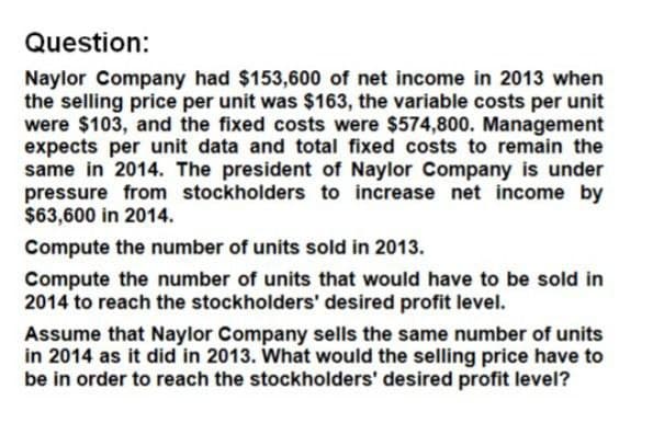 Question:
Naylor Company had $153,600 of net income in 2013 when
the selling price per unit was $163, the variable costs per unit
were $103, and the fixed costs were $574,800. Management
expects per unit data and total fixed costs to remain the
same in 2014. The president of Naylor Company is under
pressure from stockholders to increase net income by
$63,600 in 2014.
Compute the number of units sold in 2013.
Compute the number of units that would have to be sold in
2014 to reach the stockholders' desired profit level.
Assume that Naylor Company sells the same number of units
in 2014 as it did in 2013. What would the selling price have to
be in order to reach the stockholders' desired profit level?