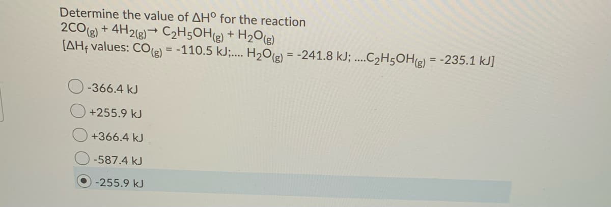 Determine the value of AH° for the reaction
2C0(e) + 4H2(g)→ C2H5OH(g) + H2O(g)
[AHf values: CO(2) = -110.5 kJ;... H2O(2) = -241.8 kJ; ....C2H5OH(g) = -235.1 kJ]
-366.4 kJ
+255.9 kJ
+366.4 kJ
-587.4 kJ
-255.9 kJ
