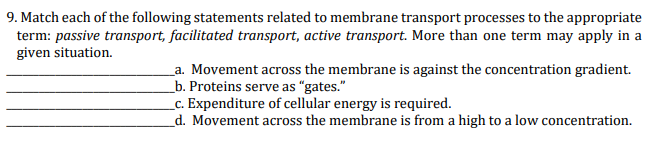 9. Match each of the following statements related to membrane transport processes to the appropriate
term: passive transport, facilitated transport, active transport. More than one term may apply in a
given situation.
a. Movement across the membrane is against the concentration gradient.
_b. Proteins serve as "gates."
__c. Expenditure of cellular energy is required.
d. Movement across the membrane is from a high to a low concentration.