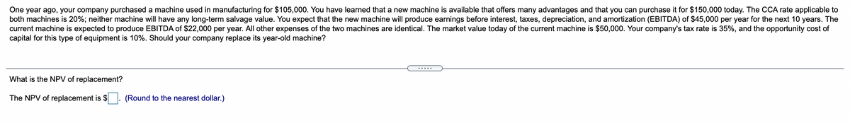 One year ago, your company purchased a machine used in manufacturing for $105,000. You have learned that a new machine is available that offers many advantages and that you can purchase it for $150,000 today. The CCA rate applicable to
both machines is 20%; neither machine will have any long-term salvage value. You expect that the new machine will produce earnings before interest, taxes, depreciation, and amortization (EBITDA) of $45,000 per year for the next 10 years. The
current machine is expected to produce EBITDA of $22,000 per year. All other expenses of the two machines are identical. The market value today of the current machine is $50,000. Your company's tax rate is 35%, and the opportunity cost of
capital for this type of equipment is 10%. Should your company replace its year-old machine?
What is the NPV of replacement?
The NPV of replacement is $
(Round to the nearest dollar.)
.....