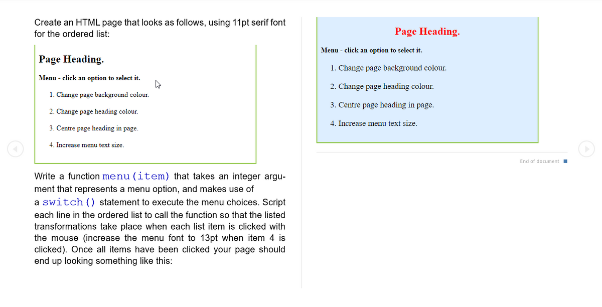 Create an HTML page that looks as follows, using 11pt serif font
for the ordered list:
Page Heading.
Menu - click an option to select it.
1. Change page background colour.
2. Change page heading colour.
3. Centre page heading in page.
4. Increase menu text size.
W
Write a function menu (item) that takes an integer argu-
ment that represents a menu option, and makes use of
a switch () statement to execute the menu choices. Script
each line in the ordered list to call the function so that the listed
transformations take place when each list item is clicked with
the mouse (increase the menu font to 13pt when item 4 is
clicked). Once all items have been clicked your page should
end up looking something like this:
Page Heading.
Menu - click an option to select it.
1. Change page background colour.
2. Change page heading colour.
3. Centre page heading in page.
4. Increase menu text size.
End of document