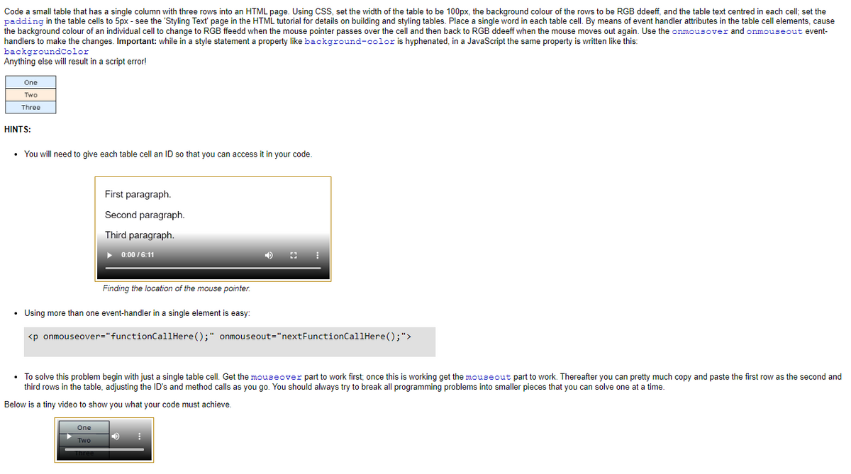 Code a small table that has a single column with three rows into an HTML page. Using CSS, set the width of the table to be 100px, the background colour of the rows to be RGB ddeeff, and the table text centred in each cell; set the
padding in the table cells to 5px - see the 'Styling Text' page in the HTML tutorial for details on building and styling tables. Place a single word in each table cell. By means of event handler attributes in the table cell elements, cause
the background colour of an individual cell to change to RGB ffeedd when the mouse pointer passes over the cell and then back to RGB ddeeff when the mouse moves out again. Use the onmousover and onmouseout event-
handlers to make the changes. Important: while in a style statement a property like background-color is hyphenated, in a JavaScript the same property is written like this:
backgroundColor
Anything else will result in a script error!
One
Two
Three
HINTS:
• You will need to give each table cell an ID so that you can access it in your code.
First paragraph.
Second paragraph.
Third paragraph.
▶
One
Two
Three
0:00 /6:11
Finding the location of the mouse pointer.
.
• Using more than one event-handler in a single element is easy:
<p onmouseover="functionCallHere();" onmouseout="nextFunctionCallHere();">
⠀
• To solve this problem begin with just a single table cell. Get the mouseover part to work first; once this is working get the mouseout part to work. Thereafter you can pretty much copy and paste the first row as the second and
third rows in the table, adjusting the ID's and method calls as you go. You should always try to break all programming problems into smaller pieces that you can solve one at a time.
Below is a tiny video to show you what your code must achieve.
D ⠀