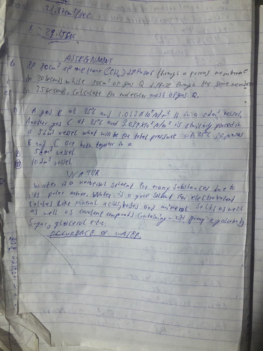 ASSEGNMNT
de focm" oP me thone CCH) dP Puser through a porous meysbrome
in 20 Jeconds w hile socm? or gas Q diffuse bhroug h the some wembr
h 25 se conds , Calaulete Phe mel ecule, mass oPgas Rt
A ges B ab est and 1.013 X 10 N/? s tmaardn PeSsel,
Another
a Sdind vessel what will be tre tobel pressuse aG 25°C sea Qses
B and „C are botkh togel ter in a
stmo vessel
10 dmo vessel
WATER
Na universal secrent tor Gos elec bro valent
ma
Sırbstan cev due &
Nks polar habu re, Water is e
solubes dike Minerul acids; bases Ond mi'neral soltsaswelC
as well as cuvelent comporeds Contelning
good
- cH group egalaholy
Sugary glwcerol eitic;
