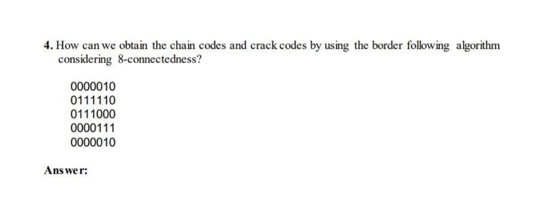 4. How can we obtain the chain codes and crack codes by using the border following algorithm
considering 8-connectedness?
0000010
0111110
0111000
0000111
0000010
Answe r:
