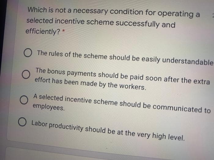 Which is not a necessary condition for operating a
selected incentive scheme successfully and
efficiently? *
The rules of the scheme should be easily understandable
The bonus payments should be paid soon after the extra
effort has been made by the workers.
A selected incentive scheme should be communicated to
employees.
O Labor productivity should be at the very high level.
