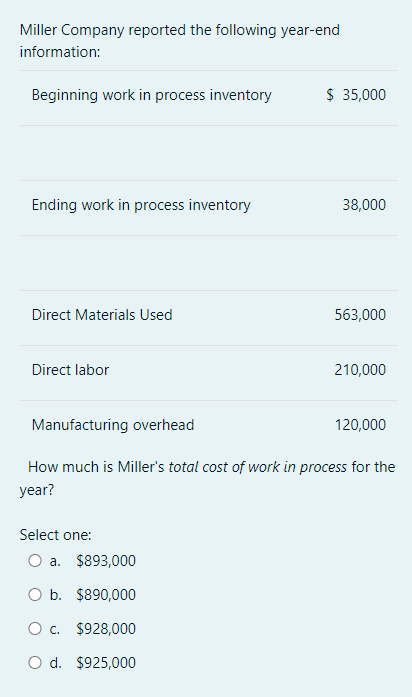 Miller Company reported the following year-end
information:
Beginning work in process inventory
$ 35,000
Ending work in process inventory
38,000
Direct Materials Used
563,000
Direct labor
210,000
Manufacturing overhead
120,000
How much is Miller's total cost of work in process for the
year?
Select one:
a. $893,000
O b. $890,000
O c. $928,000
d. $925,000
