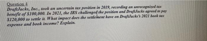 Question 4
DraftJacks, Inc., took an uncertain tax position in 2019, recording an unrecognized tax
benefit of S100,000. In 2021, the IRS challenged the position and DraftJacks agreed to pay
$120,000 to settle it. What impact does the settlement have on DraftJacks's 2021 book tax
expense and book income? Explain.
