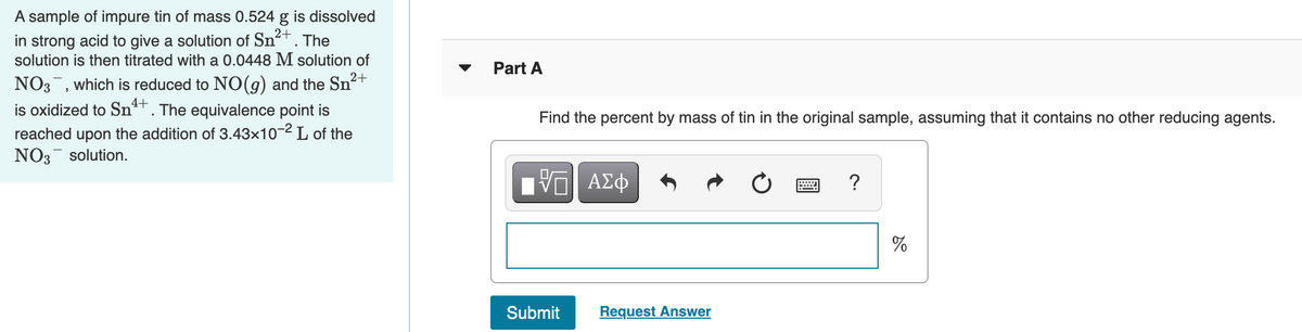 A sample of impure tin of mass 0.524 g is dissolved
in strong acid to give a solution of Sn²+. The
solution is then titrated with a 0.0448 M solution of
Part A
NO3, which is reduced to NO(g) and the Sn²+
is oxidized to Sn4+
The equivalence point is
Find the percent by mass of tin in the original sample, assuming that it contains no other reducing agents.
reached upon the addition of 3.43x10-2 L of the
NO3- solution.
ΑΣφ
?
%
Submit
Request Answer
