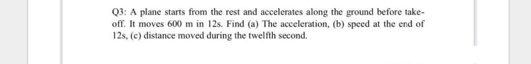 Q3: A plane starts from the rest and accelerates along the ground before take-
off. It moves 600 m in 12s. Find (a) The acceleration, (b) speed at the end of
12s, (c) distance moved during the twelfth second.
