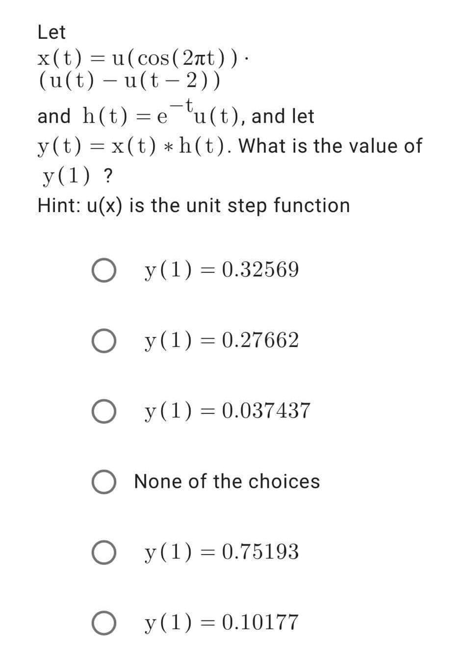 Let
x(t) = u(cos (2nt)).
(u(t) – u(t - 2))
|
and h(t) = eu(t), and let
y(t) = x(t) *h(t). What is the value of
y(1) ?
Hint: u(x) is the unit step function
y(1) = 0.32569
O y(1) = 0.27662
%3D
y(1) = 0.037437
O None of the choices
O y(1) = 0.75193
O y(1) = 0.10177
