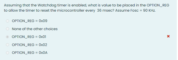 Assuming that the Watchdog timer is enabled, what is value to be placed in the OPTION_REG
to allow the timer to reset the microcontroller every 36 msec? Assume Fosc = 90 KHz.
OPTION_REG = 0x09
None of the other choices
OPTION_REG = 0x01
%3D
OPTION_REG = 0x02
OPTION_REG = 0X0A
