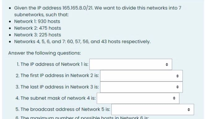 • Given the IP address 165.165.8.0/21. We want to divide this networks into 7
subnetworks, such that:
• Network 1: 930 hosts
• Network 2: 475 hosts
• Network 3: 225 hosts
• Networks 4, 5, 6, and 7: 60, 57, 56, and 43 hosts respectively.
Answer the following questions:
1. The IP address of Network 1 is:
2. The first IP address in Network 2 is:
3. The last IP address in Network 3 is:
4. The subnet mask of network 4 is:
5. The broadcast address of Network 5 is:
6 The mavimum pumber of possible bosts in Network 6 is:
