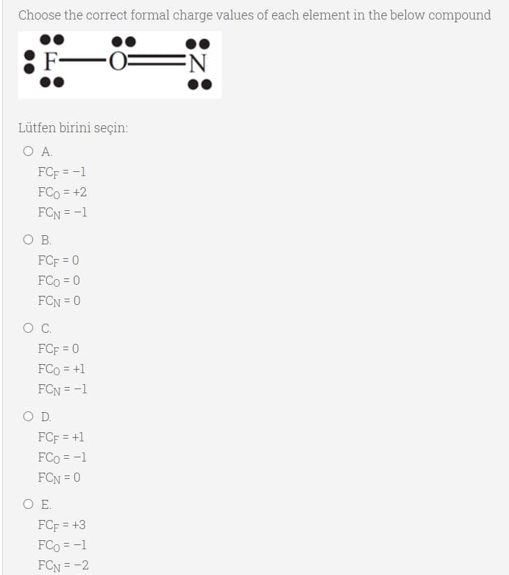 Choose the correct formal charge values of each element in the below compound
Lütfen birini seçin:
O A.
FCF = -1
FCo = +2
FCN = -1
O B.
FCF = 0
!!
FCo = 0
FCN = 0
FCF = 0
FCo = +1
FCN = -1
O D.
FCF = +1
FCo = -1
FCN = 0
O E.
FCF = +3
FCo = -1
FCN = -2
