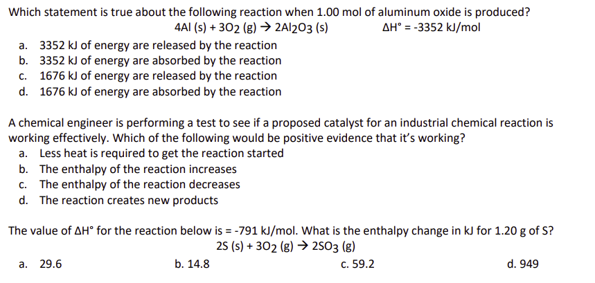 Which statement is true about the following reaction when 1.00 mol of aluminum oxide is produced?
4A1 (s) + 302 (g) → 2A1203 (s)
AH° = -3352 kJ/mol
a. 3352 kJ of energy are released by the reaction
b. 3352 kJ of energy are absorbed by the reaction
C.
1676 kJ of energy are released by the reaction
d. 1676 kJ of energy are absorbed by the reaction
A chemical engineer is performing a test to see if a proposed catalyst for an industrial chemical reaction is
working effectively. Which of the following would be positive evidence that it's working?
a. Less heat is required to get the reaction started
b. The enthalpy of the reaction increases
c. The enthalpy of the reaction decreases
d. The reaction creates new products
The value of AH° for the reaction below is = -791 kJ/mol. What is the enthalpy change in kJ for 1.20 g of S?
25 (s) + 302 (g) 2503 (g)
a. 29.6
b. 14.8
c. 59.2
d. 949