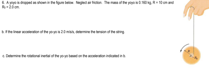 6. A yoyo is dropped as shown in the figure below. Neglect air friction. The mass of the yoyo is 0.160 kg, R = 10 cm and
Ro = 2.0 cm.
b. If the linear acceleration of the yo-yo is 2.0 m/s/s, determine the tension of the string.
R
Ro
c. Determine the rotational inertial of the yo-yo based on the acceleration indicated in b.
