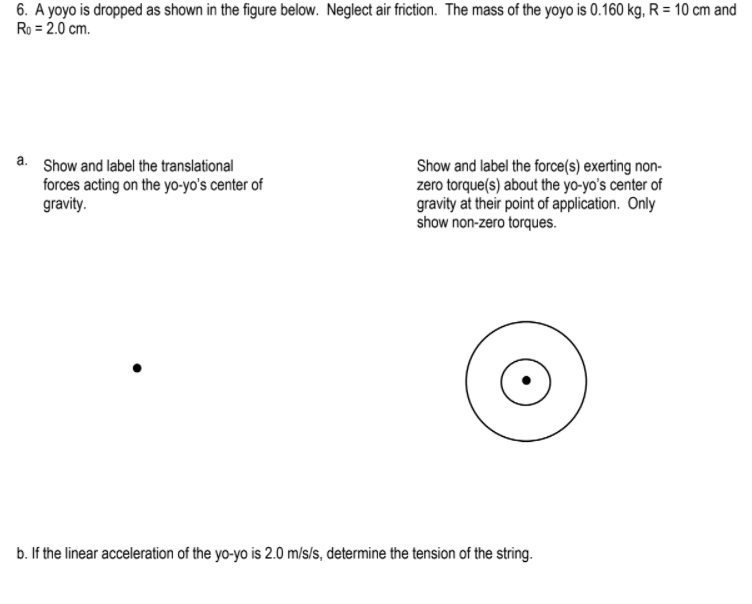 6. A yoyo is dropped as shown in the figure below. Neglect air friction. The mass of the yoyo is 0.160 kg, R = 10 cm and
Ro = 2.0 cm.
a. Show and label the translational
forces acting on the yo-yo's center of
gravity.
Show and label the force(s) exerting non-
zero torque(s) about the yo-yo's center of
gravity at their point of application. Only
show non-zero torques.
b. If the linear acceleration of the yo-yo is 2.0 m/s/s, determine the tension of the string.
