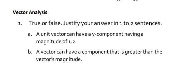 True or false. Justify your answer in 1 to 2 sentences.
a. A unit vector can have a y-component having a
magnitude of 1.2.
b. A vector can have a component that is greaterthan the
vector's magnitude.
