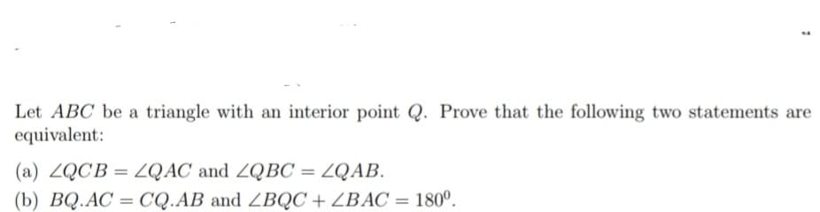 1
Let ABC be a triangle with an interior point Q. Prove that the following two statements are
equivalent:
(a) ZQCB=LQAC and ZQBC
=
ZQAB.
(b) BQ.AC = CQ.AB and ZBQC + ZBAC = 180º.