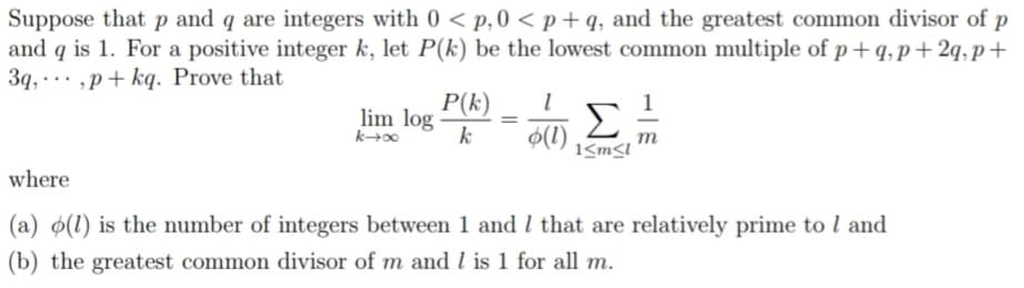 Suppose that p and q are integers with 0 < p, 0 <p+q, and the greatest common divisor of p
and q is 1. For a positive integer k, let P(k) be the lowest common multiple of p+q, p+2q,p+
3q,,p+kq.
Prove that
1
P(k) 1
k
lim log
k→∞
=
Σ
o(1) m
1<m<l
where
(a) (1) is the number of integers between 1 and 1 that are relatively prime to 1 and
(b) the greatest common divisor of m and 1 is 1 for all m.