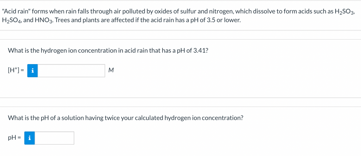 "Acid rain" forms when rain falls through air polluted by oxides of sulfur and nitrogen, which dissolve to form acids such as H₂SO3,
H₂SO4, and HNO3. Trees and plants are affected if the acid rain has a pH of 3.5 or lower.
What is the hydrogen ion concentration in acid rain that has a pH of 3.41?
[H+] = i
M
What is the pH of a solution having twice your calculated hydrogen ion concentration?
pH= |i