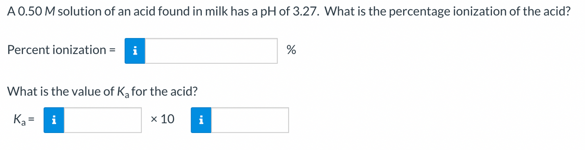 A 0.50 M solution of an acid found in milk has a pH of 3.27. What is the percentage ionization of the acid?
Percent ionization = i
What is the value of K₂ for the acid?
K₂=
x 10
i
%
