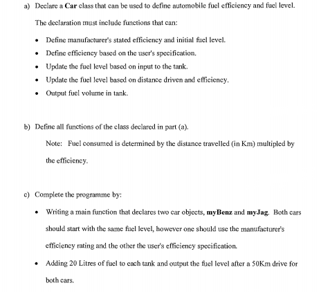 a) Declare a Car class that can be used to define automobile fuel efficiency and fuel level.
The declaration must include functions that can:
• Define manufacturer's stated efficieney and initial fuel level.
• Define efficiency based on the user's specification.
• Update the fuel level based on input to the tank.
• Update the fuel level based on distance driven and efficiency.
• Output fuel volume in tank.
b) Define all functions of the class declared in part (a).
Note: Fuel consumed is determined by the distance travelled (in Km) multipled by
the efficiency.
c) Complete the programme by:
• Writing a main function that declares two car objects, myBenz and myJag. Both cars
should start with the same fuel level, however one should use the manufacturer's
efficiency rating and the other the user's efficiency specification.
• Adding 20 Litres of fuel to cach tank and output the fuel level after a 50Km drive for
both cars.
