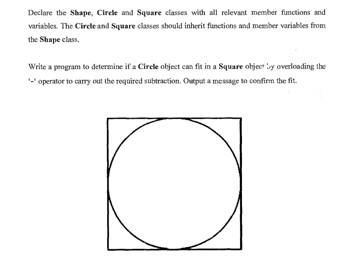 Declare the Shape, Circle and Square classes with all relevant member functions and
variables. The Circle and Square classes should inherit functions and member variables from
the Shape class.
Write a program to determine if a Circle object can fit in a Square object uy overloading the
-* operator to carry out the required subtraction. Output a message to confirm the fit.

