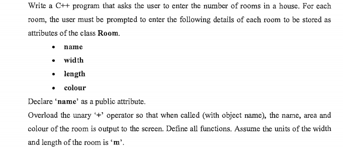 Write a C++ program that asks the user to enter the number of rooms in a house. For each
room, the user must be prompted to enter the following details of each room to be stored as
attributes of the class Room.
name
• width
• length
• colour
Declare 'name' as a public attribute.
Overload the unary +' operator so that when called (with object name), the name, area and
colour of the room is output to the screen. Define all functions. Assume the units of the width
and length of the room is 'm’.
