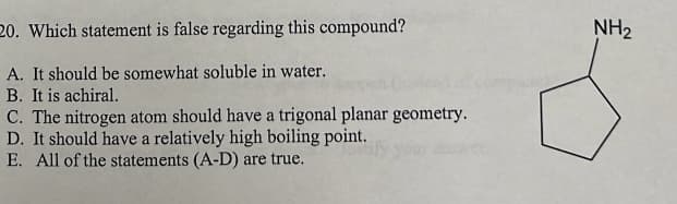 20. Which statement is false regarding this compound?
A. It should be somewhat soluble in water.
B. It is achiral.
C. The nitrogen atom should have a trigonal planar geometry.
D. It should have a relatively high boiling point.
E. All of the statements (A-D) are true.
NH₂