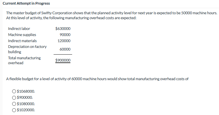 Current Attempt în Progress
The master budget of Swifty Corporation shows that the planned activity level for next year is expected to be 50000 machine hours.
At this level of activity, the following manufacturing overhead costs are expected:
Indirect labor
$630000
Machine supplies
90000
Indirect materials
120000
Depreciation on factory
60000
building
Total manufacturing
$900000
overhead
Aflexible budget for a level of activity of 60000 machine hours would show total manufacturing overhead costs of
$1068000.
$900000.
$1080000.
O $1020000.
