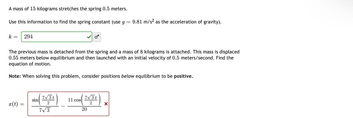 A mass of 15 kilograms stretches the spring 0.5 meters.
Use this information to find the spring constant (use g - 9.81 m/s² as the acceleration of gravity).
=
k
-
294
The previous mass is detached from the spring and a mass of 8 kilograms is attached. This mass is displaced
0.55 meters below equilibrium and then launched with an initial velocity of 0.5 meters/second. Find the
equation of motion.
Note: When solving this problem, consider positions below equilibrium to be positive.
sin
7√3t
2
11 cos
7√3t
2
x(t):
X
7√3
20