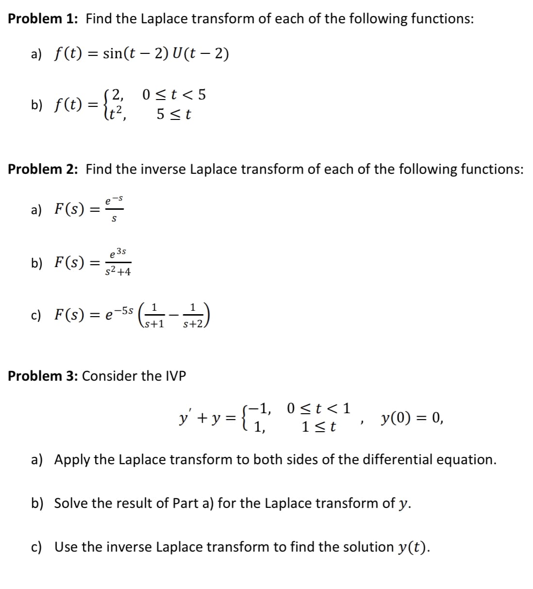 Problem 1: Find the Laplace transform of each of the following functions:
a) f(t) = sin(t − 2) U(t − 2)
-
(2,
0 ≤t<5
b) f(t):
(t², 5 ≤t
Problem 2: Find the inverse Laplace transform of each of the following functions:
a) F(s) ===
S
b) F(s)
e3s
52444
s² +4
1
c) F(s) = e-5s (₁-2)
\s+1 s+2,
Problem 3: Consider the IVP
y² + y =
-1, 0≤t<1
1,
y(0) = 0,
)
1<t
a) Apply the Laplace transform to both sides of the differential equation.
b) Solve the result of Part a) for the Laplace transform of y.
c) Use the inverse Laplace transform to find the solution y(t).
=