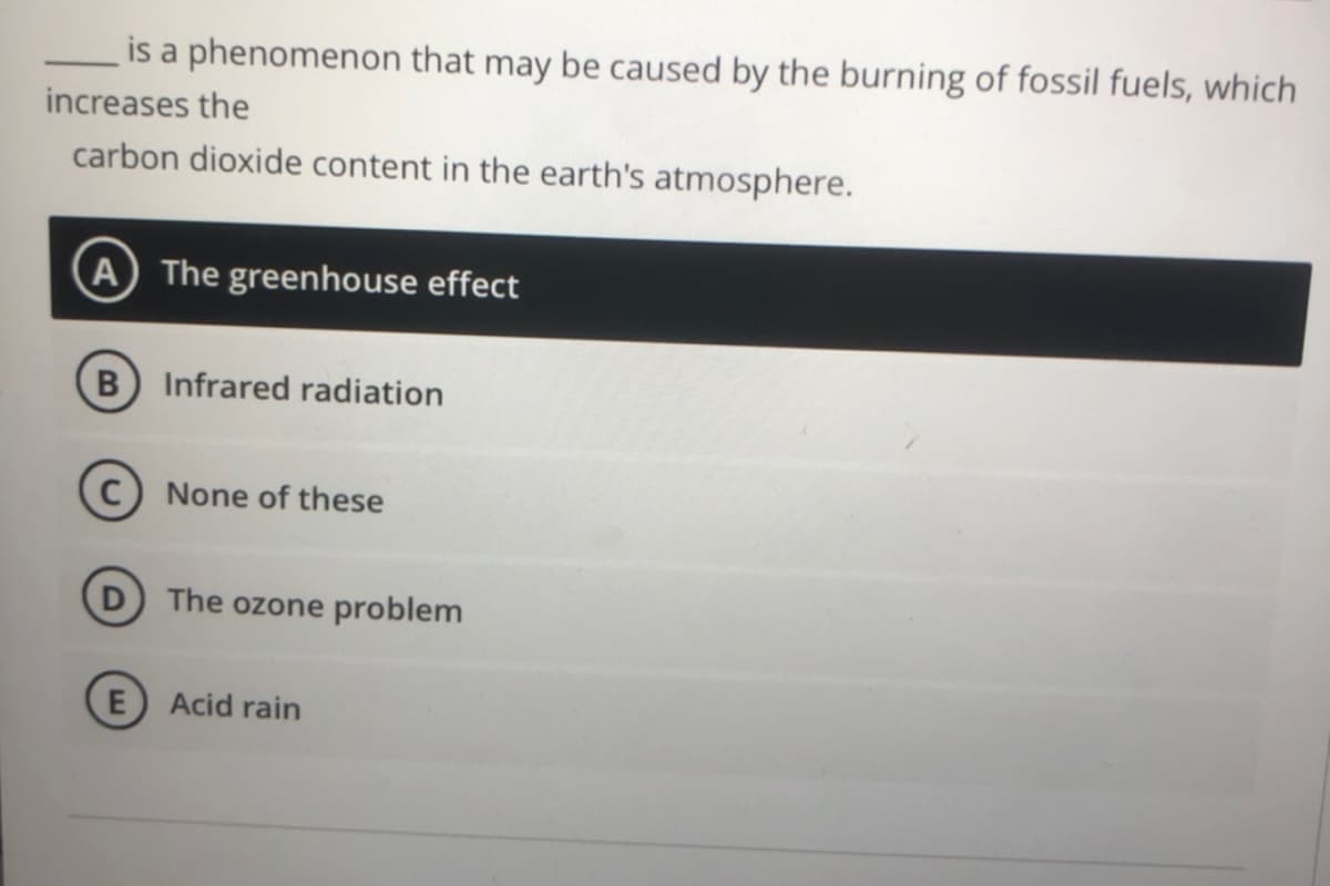 is a phenomenon that may be caused by the burning of fossil fuels, which
increases the
carbon dioxide content in the earth's atmosphere.
A The greenhouse effect
B Infrared radiation
None of these
The ozone problem
Acid rain
