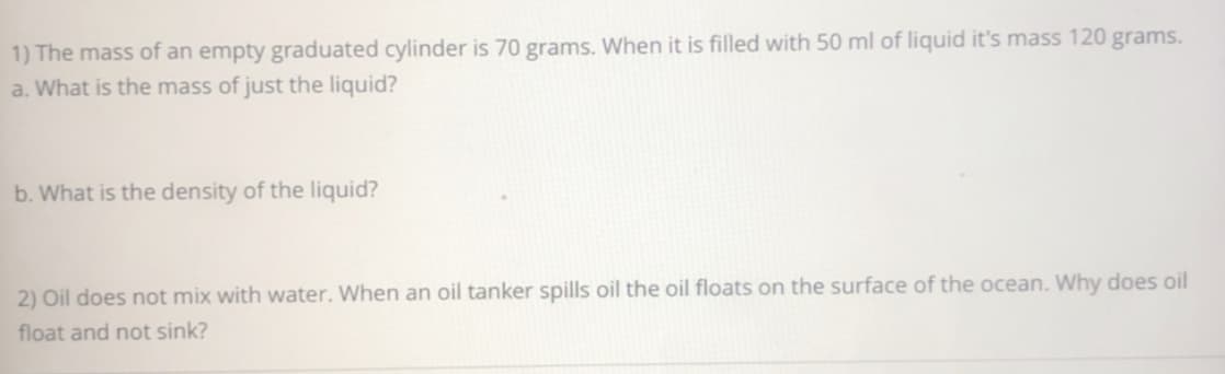 1) The mass of an empty graduated cylinder is 70 grams. When it is filled with 50 ml of liquid it's mass 120 grams.
a. What is the mass of just the liquid?
b. What is the density of the liquid?
2) Oil does not mix with water. When an oil tanker spills oil the oil floats on the surface of the ocean. Why does oil
float and not sink?
