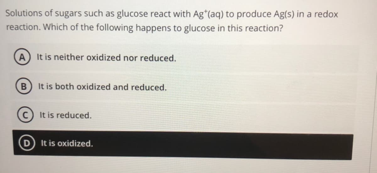 Solutions of sugars such as glucose react with Ag*(aq) to produce Ag(s) in a redox
reaction. Which of the following happens to glucose in this reaction?
A It is neither oxidized nor reduced.
B) It is both oxidized and reduced.
It is reduced.
D It is oxidized.
