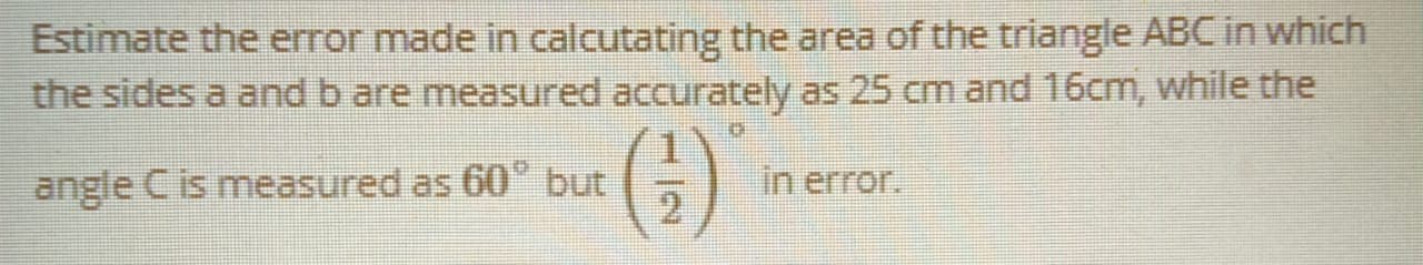 Estimate the error made in calcutating the area of the triangle ABC in which
the sides a and b are measured accurately as 25 cm and 16cm, while the
angle C is measured as 60° but
in error.
2.
