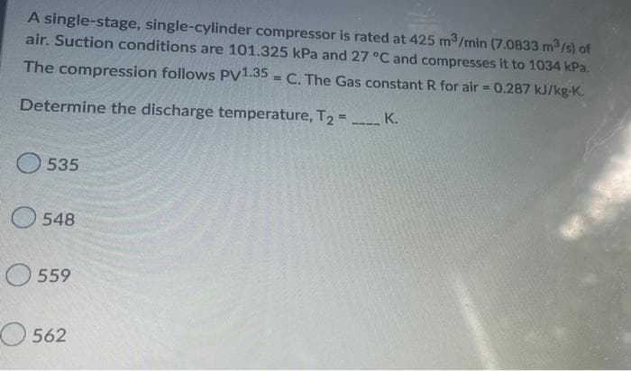 A single-stage, single-cylinder compressor is rated at 425 m³/min (7.0833 m³/s) of
air. Suction conditions are 101.325 kPa and 27 °C and compresses it to 1034 kPa.
The compression follows PV1.35 C. The Gas constant R for air = 0.287 kJ/kg-K.
Determine the discharge temperature, T2 = ____ K.
535
548
559
562