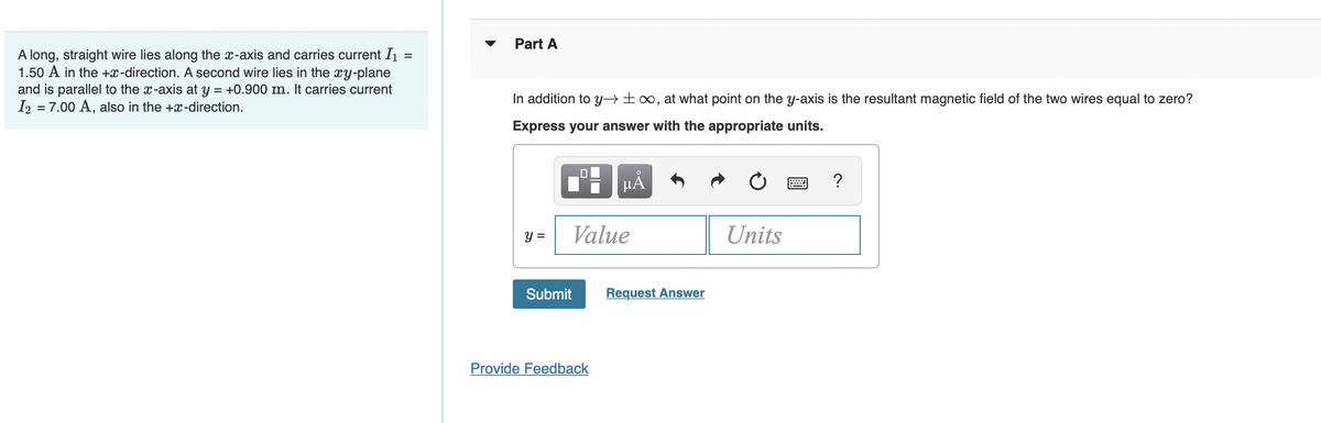 =
A long, straight wire lies along the x-axis and carries current I₁
1.50 A in the +x-direction. A second wire lies in the xy-plane
and is parallel to the x-axis at y = +0.900 m. It carries current
I2 = 7.00 A, also in the +x-direction.
Part A
In addition to y→∞, at what point on the y-axis is the resultant magnetic field of the two wires equal to zero?
Express your answer with the appropriate units.
☐
O
μÅ
?
y =
Value
Units
Submit
Provide Feedback
Request Answer