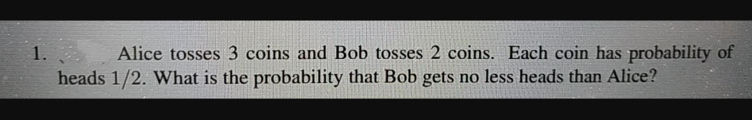 1.
Alice tosses 3 coins and Bob tosses 2 coins. Each coin has probability of
heads 1/2. What is the probability that Bob gets no less heads than Alice?