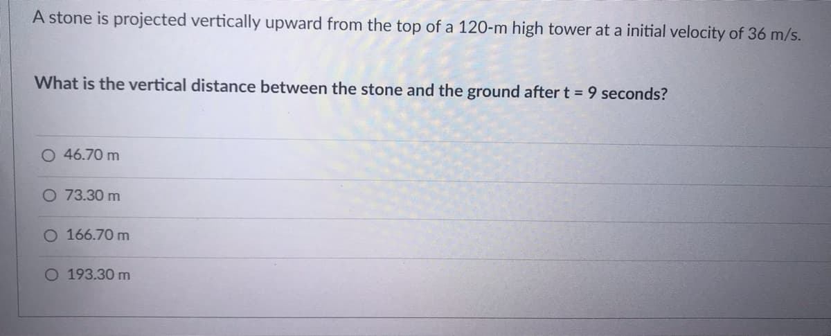 A stone is projected vertically upward from the top of a 120-m high tower at a initial velocity of 36 m/s.
What is the vertical distance between the stone and the ground after t = 9 seconds?
O 46.70 m
O 73.30 m
O 166.70 m
O 193.30 m
