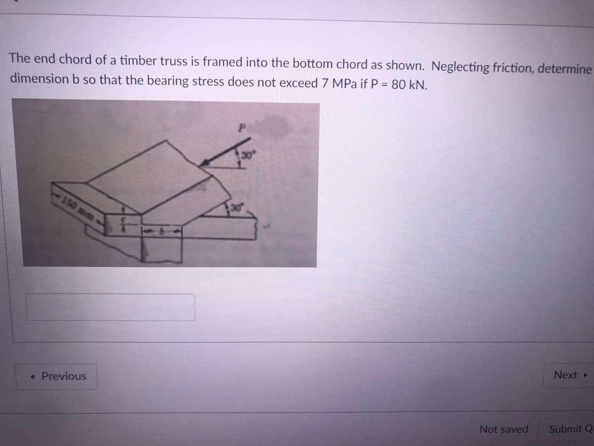 The end chord of a timber truss is framed into the bottom chord as shown. Neglecting friction, determine
dimension b so that the bearing stress does not exceed 7 MPa if P = 80 kN.
150 mm-
Next
« Previous
Submit Q
Not saved
