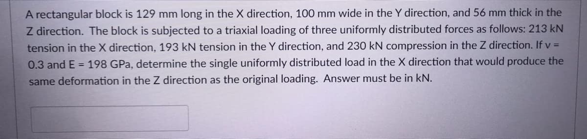 A rectangular block is 129 mm long in the X direction, 100 mm wide in the Y direction, and 56 mm thick in the
Z direction. The block is subjected to a triaxial loading of three uniformly distributed forces as follows: 213 kN
tension in the X direction, 193 kN tension in the Y direction, and 230 kN compression in the Z direction. If v =
0.3 and E = 198 GPa, determine the single uniformly distributed load in the X direction that would produce the
same deformation in the Z direction as the original loading. Answer must be in kN.
