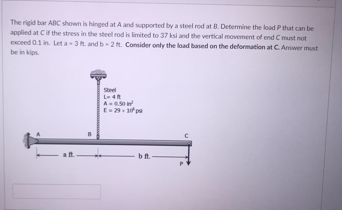 The rigid bar ABC shown is hinged at A and supported by a steel rod at B. Determine the load P that can be
applied at C if the stress in the steel rod is limited to 37 ksi and the vertical movement of end C must not
exceed 0.1 in. Let a = 3 ft. and b = 2 ft. Consider only the load based on the deformation at C. Answer must
be in kips.
Steel
L= 4 ft
A = 0.50 in?
E = 29 x 10° psi
a ft.
b ft.
