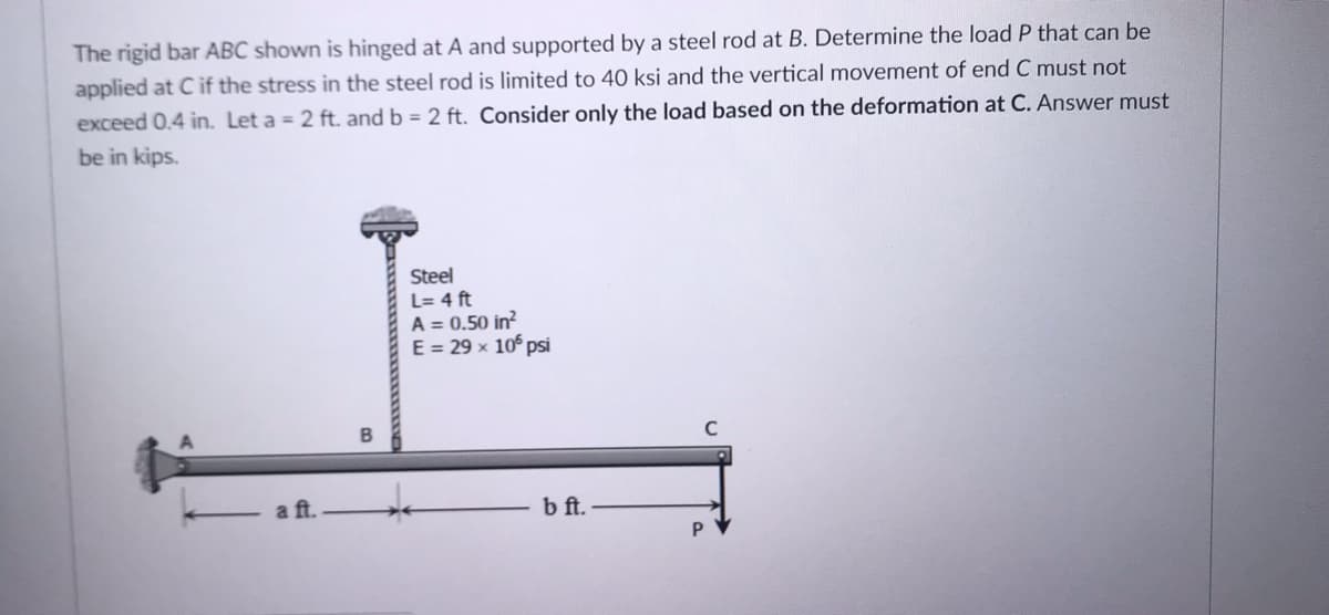 The rigid bar ABC shown is hinged at A and supported by a steel rod at B. Determine the load P that can be
applied at Cif the stress in the steel rod is limited to 40 ksi and the vertical movement of end C must not
exceed 0.4 in. Let a = 2 ft. and b = 2 ft. Consider only the load based on the deformation at C. Answer must
be in kips.
Steel
L= 4 ft
A = 0.50 in?
E = 29 x 10° pSi
a ft.
bft.
P.
